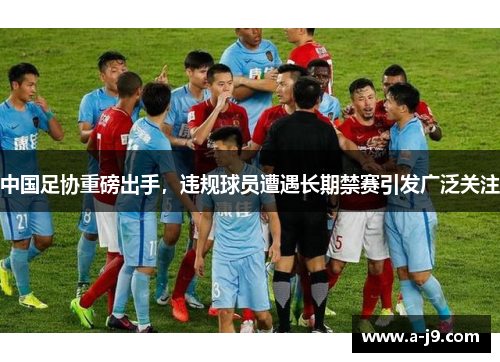中国足协重磅出手，违规球员遭遇长期禁赛引发广泛关注
