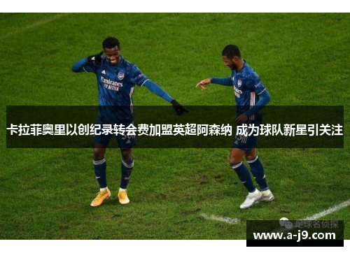卡拉菲奥里以创纪录转会费加盟英超阿森纳 成为球队新星引关注